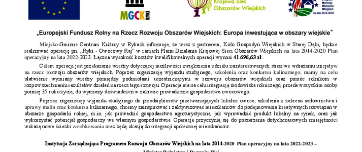 Na górze plakatu znajdują się logotypy Unii Europejskiej, Miejsko-Gminnego Centrum Kultury Ryki, Krajowej Sieci Obszarów Wiejskich oraz Programu Rozwoju obszarów Wiejskich na lata 2014-2020 z głównym zdaniem/stopką o treści ,,Europejski Fundusz Rolny na rzecz Rozwoju Obszarów Wiejskich: Europa inwestująca w obszary wiejskie”. Poniżej treść: Miejsko-Gminne Centrum Kultury w Rykach informuje, że wraz z partnerem, Koło Gospodyń Wiejskich w Starej Dąbi, będzie realizować operację pn. „Ryki - Owocowy Raj” w ramach Planu Działania Krajowej Sieci Obszarów Wiejskic na lata 2014-2020 Plan operacyjny na lata 2022-2023. Łączna wysokość kosztów kwalifikowalnych operacji wynosi 41 696,63 zł. Celem operacji jest przekazanie wiedzy dotyczącej możliwości zwiększenia udziału zainteresowanych stron we wdrażaniu inicjatyw na rzecz rozwoju obszarów wiejskich. Poprzez organizację wyjazdu studyjnego, szkolenia oraz konkursu kulinarnego, mamy na celu ułatwienie wymiany wiedzy pomiędzy podmiotami uczestniczącymi w rozwoju obszarów wiejskich oraz pomóc rolnikom w rozpowszechnianiu rezultatów działań na rzecz tego rozwoju. Operacja ma na celu integrację środowiska rolniczego, przede wszystkim osoby poniżej 35 roku życia, do wymiany doświadczeń w zakresie prowadzenia gospodarstwa owocowego. Poprzez organizację wyjazdu studyjnego do przedsiębiorstw przetwarzających lokalne owoce, szkolenia z zakresu sadownictwa i uprawy malin oraz konkursu kulinarnego, chcemy zainspirować i zaktywizować mieszkańców do podejmowania kreatywnych rozwiązań w obszarze gospodarki rolnej, m.in. jak prowadzić gospodarstwo agroturystyczne, jak wprowadzić produkt lokalny na rynek, oraz jak wykorzystać potencjał gospodarczy we własnym gospodarstwie. Operacje przyczynią się do poszerzenia dotychczasowych umiejętności wskażą nowe ścieżki zarobkowania, oraz będą okazją do integracji społecznej mieszkańców. W stopce informacja: Instytucja Zarządzająca Programem Rozwoju Obszarów Wiejskich na lata 2014-2020 Plan operacyjny na lata 2022-2023 – Minister Rolnictwa i Rozwoju Wsi. Jednocześnie informujemy o możliwości zarejestrowania się jako partner KSOW w bazie dostępnej na stronie internetowej www.ksow.pl