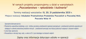 Plakat informuje o warsztatach „Pszczelarstwo – rękodzieło i kulinaria” które odbędą się w dniach: 15, 20, 21 października 2021r. w Inkubatorze Przetwórstwa Produktów Pszczelich w Pszczelej Woli, Pszczela Wola 14.Na dole plakatu znajdują się logotypy Unii Europejskiej, Krajowej Sieci Obszarów Wiejskich oraz Programu Rozwoju obszarów Wiejskich na lata 2014-2020 oraz logotyp Lubelskie Smakuj Życie z głównym zdaniem/stopką o treści ,,Europejski Fundusz Rolny na rzecz Rozwoju Obszarów Wiejskich: Europa inwestująca w obszary wiejskie”. W tle plakatu znajduje się plaster miodu, na którym widoczne są pszczoły. W środkowej części plakatu umiejscowiona jest treść zapisana w zdaniach informujących iż: Terminy realizacji warsztatów: 15, 20, 21 października 2021r. Zaproszenie skierowane jest do: Mieszkańców województwa lubelskiego, w tym: rolników, pszczelarzy, przedstawicieli organizacji pozarządowych, młodzieży uczącej się, przedstawicieli zakładów gastronomicznych oraz przetwórstwa produktów rolniczych. Liczba miejsc ograniczona. Pierwszeństwo w rekrutacji mają osoby w wieku do 35 roku życia mieszkające na obszarach wiejskich 