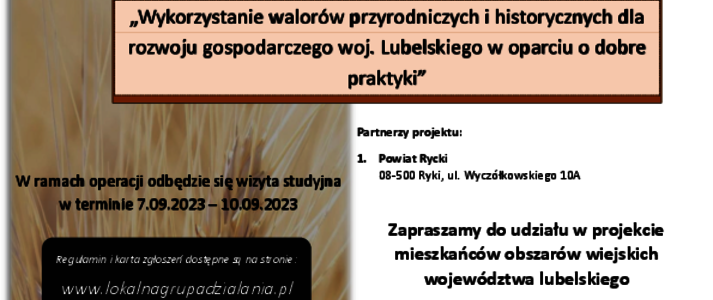 Partner KSOW Stowarzyszenie Lokalna Grupa Działania ,,Lepsza Przyszłość Ziemi Ryckiej’’ wraz z partnerem Powiatem Ryckim realizuje projekt pn. ,,Wykorzystanie walorów przyrodniczych i historycznych dla rozwoju gospodarczego woj. Lubelskiego w oparciu o dobre praktyki”. W ramach projektu w dniach 7-10.09.2023 r. odbędzie się wizyta studyjna. Celem operacji jest : Udział mieszkańców województwa lubelskiego we wdrażaniu inicjatyw na rzecz rozwoju obszarów wiejskich z wykorzystaniem funduszy unijnych. Poprawa, wymiana wiedzy pomiędzy podmiotami uczestniczącymi w rozwoju przedsiębiorczości. Opis alternatywny plakatu Plakat informuje o realizacji projektu pn. ,,Wykorzystanie walorów przyrodniczych i historycznych dla rozwoju gospodarczego woj. Lubelskiego w oparciu o dobre praktyki ”. W ramach projektu w dniach 7-10 września 2023 r. odbędzie się wizyta studyjna. Na górze plakatu znajdują się logotypy Unii Europejskiej, Krajowej Sieci Obszarów Wiejskich oraz Programu Rozwoju Obszarów Wiejskich na lata 2014-2020 z głównym zdaniem/stopką o treści ,,Europejski Fundusz Rolny na rzecz Rozwoju Obszarów Wiejskich: Europa inwestująca w obszary wiejskie”. Instytucja Zarządzająca Programem Rozwoju Obszarów Wiejskich na lata 2014-2020 - Minister Rolnictwa i Rozwoju Wsi. Operacja współfinansowana ze środków Unii Europejskiej w ramach Schematu II Pomocy Technicznej „Krajowa Sieć Obszarów Wiejskich” Programu Rozwoju Obszarów Wiejskich na lata 2014–2020 Na plakacie znajduje się kolorowa grafika przedstawiająca kłos zboża , a także informacja o dostępności regulaminu oraz kart zgłoszeń na stronie www.lokalnagrupadzialania.pl, grupach docelowych, liczbie uczestników wizyty studyjnej ( limit miejsc ograniczony - 40 osób) oraz terminie przyjmowania zgłoszeń do dnia 31 sierpnia 2023 r. W środkowej części widnieje zaproszenie do udziału w projekcie mieszkańców obszarów wiejskich województwa lubelskiego. Grupy docelowe: a) Przedstawiciele samorządu terytorialnego b) Przedsiębiorcy prowadzący działalność w zakresie turystyki c) Przedstawiciele LGD d) Zainteresowani tematyką wyjazdu z zakresu tworzenia oferty turystycznej i produktu turystycznego e) Rolnicy poszukujący alternatywnego źródła dochodu f) Przedstawiciele organizacji pozarządowych. W środkowej części plakatu znajduje się treść zapisana w zdaniach informujących iż: Partner KSOW Stowarzyszenie Lokalna Grupa Działania ,,Lepsza Przyszłość Ziemi Ryckiej’’ wraz z partnerem Powiatem Ryckim, realizuje projekt pn. ,, Wykorzystanie walorów przyrodniczych i historycznych dla rozwoju gospodarczego woj. Lubelskiego w oparciu o dobre praktyki”. W ramach operacji odbędzie się wizyta studyjna w terminie 7.09.2023-10.09.2023. Więcej informacji jest dostępnych na stronie: www.lokalnagrupadzialania.pl Za treść odpowiada Stowarzyszenie Lokalna Grupa Działania „Lepsza Przyszłość Ziemi Ryckiej” Zapraszamy do odwiedzenia strony internetowej KSOW: https://ksow.pl/ Ty również możesz zostać Partnerem Krajowej Sieci Obszarów Wiejskich. Formularz zgłoszeniowy dostępny na stronie https://ksow.pl/baza-danych/partnerzy-ksow Na dole plakatu widnieją logotypy Partnerów projektu LGD „Lepsza Przyszłość Ziemi Ryckiej” oraz Powiatu Ryckiego. Tekst opracowała Weronika Piszczek. 