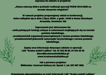 Partner KSOW Lokalna Grupa Działania „Kraina wokół Lublina” wraz z partnerem Fundacja Rozwoju i Aktywizacji Mieszkańców realizuje operację pt. „Aktywne Sołectwa” – konferencja dla sołtysów i liderów rozwoju obszarów wiejskich” organizowaną w ramach planu działania Krajowej Sieci Obszarów Wiejskich na lata 2014-2020 Plan Operacyjny na Lata 2022-2023. Celem operacji jest zwiększenie wiedzy i aktywności mieszkańców obszaru powiatu lubelskiego w zakresie podejmowania inicjatyw na rzecz rozwoju obszarów wiejskich z uwzględnieniem koncpcji SMART VILLAGES Opis alternatywny plakatu „Aktywne Sołectwa” – konferencja dla sołtysów i liderów rozwoju obszarów wiejskich” Plakat informuje o konferencji oraz warsztatach realizowanych w ramach operacji: „Aktywne Sołectwa” – konferencja dla sołtysów i liderów rozwoju obszarów wiejskich” które odbędą się w dniu 3 lipca 2022 r. o godz. 14.00 w Dworku Ola, Jabłonna Majątek 62 Na górze plakatu znajduje się logotyp LGD „Kraina wokół Lublina” . Na dole plakatu znajdują się logotypy Unii Europejskiej, Krajowej Sieci Obszarów Wiejskich oraz Programu Rozwoju obszarów Wiejskich na lata 2014-2020 oraz logotyp Lubelskie Smakuj Życie z głównym zdaniem/stopką o treści ,,Europejski Fundusz Rolny na rzecz Rozwoju Obszarów Wiejskich: Europa inwestująca w obszary wiejskie”. Treść plakatu stanowią informacje dotyczące celu operacji, miejsca i terminu realizacji operacji, grupy docelowej do której skierowana jest operacja. Zaproszenie skierowane jest do: • Osób pełniących funkcję sołtysa w sołectwach znajdujących się na terenie powiatu lubelskiego • Przedstawicieli organizacji pozarządowych z terenu powiatu lubelskiego • Przedstawicieli jednostek amorządu terytorialnego z terenu powiatu lubelskiego Zapisy oraz informacje dotyczące udziału w operacji : LGD „Kraina wokół Lublina” tel. 81 532 30 65, 81 534 45 28 biuro@krainawokollublina.pl www.krainawokollublina.pl Lub u Partnera projektu: Fundacja Rozwoju i Aktywizacji Mieszkańców (Piotrków Pierwszy 8, tel. 698149492) Organizacja odpowiedzialna za treść informacji : LGD „Kraina wokół Lublina” Na dole plakatu znajduje się informacja: Odwiedź portal KSOW - www.ksow.pl Zostań Parterem Krajowej Sieci Obszarów Wiejskich Tekst przygotowała: Małgorzata Olechowska