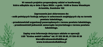 Partner KSOW Lokalna Grupa Działania „Kraina wokół Lublina” wraz z partnerem Fundacja Rozwoju i Aktywizacji Mieszkańców realizuje operację pt. „Aktywne Sołectwa” – konferencja dla sołtysów i liderów rozwoju obszarów wiejskich” organizowaną w ramach planu działania Krajowej Sieci Obszarów Wiejskich na lata 2014-2020 Plan Operacyjny na Lata 2022-2023. Celem operacji jest zwiększenie wiedzy i aktywności mieszkańców obszaru powiatu lubelskiego w zakresie podejmowania inicjatyw na rzecz rozwoju obszarów wiejskich z uwzględnieniem koncpcji SMART VILLAGES Opis alternatywny plakatu „Aktywne Sołectwa” – konferencja dla sołtysów i liderów rozwoju obszarów wiejskich” Plakat informuje o konferencji oraz warsztatach realizowanych w ramach operacji: „Aktywne Sołectwa” – konferencja dla sołtysów i liderów rozwoju obszarów wiejskich” które odbędą się w dniu 3 lipca 2022 r. o godz. 14.00 w Dworku Ola, Jabłonna Majątek 62 Na górze plakatu znajduje się logotyp LGD „Kraina wokół Lublina” . Na dole plakatu znajdują się logotypy Unii Europejskiej, Krajowej Sieci Obszarów Wiejskich oraz Programu Rozwoju obszarów Wiejskich na lata 2014-2020 oraz logotyp Lubelskie Smakuj Życie z głównym zdaniem/stopką o treści ,,Europejski Fundusz Rolny na rzecz Rozwoju Obszarów Wiejskich: Europa inwestująca w obszary wiejskie”. Treść plakatu stanowią informacje dotyczące celu operacji, miejsca i terminu realizacji operacji, grupy docelowej do której skierowana jest operacja. Zaproszenie skierowane jest do: • Osób pełniących funkcję sołtysa w sołectwach znajdujących się na terenie powiatu lubelskiego • Przedstawicieli organizacji pozarządowych z terenu powiatu lubelskiego • Przedstawicieli jednostek amorządu terytorialnego z terenu powiatu lubelskiego Zapisy oraz informacje dotyczące udziału w operacji : LGD „Kraina wokół Lublina” tel. 81 532 30 65, 81 534 45 28 biuro@krainawokollublina.pl www.krainawokollublina.pl Lub u Partnera projektu: Fundacja Rozwoju i Aktywizacji Mieszkańców (Piotrków Pierwszy 8, tel. 698149492) Organizacja odpowiedzialna za treść informacji : LGD „Kraina wokół Lublina” Na dole plakatu znajduje się informacja: Odwiedź portal KSOW - www.ksow.pl Zostań Parterem Krajowej Sieci Obszarów Wiejskich Tekst przygotowała: Małgorzata Olechowska