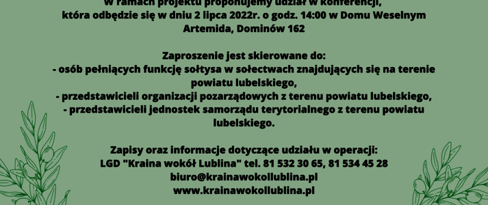 Partner KSOW Lokalna Grupa Działania „Kraina wokół Lublina” wraz z partnerem Fundacja Rozwoju i Aktywizacji Mieszkańców realizuje operację pt. „Aktywne Sołectwa” – konferencja dla sołtysów i liderów rozwoju obszarów wiejskich” organizowaną w ramach planu działania Krajowej Sieci Obszarów Wiejskich na lata 2014-2020 Plan Operacyjny na Lata 2022-2023. Celem operacji jest zwiększenie wiedzy i aktywności mieszkańców obszaru powiatu lubelskiego w zakresie podejmowania inicjatyw na rzecz rozwoju obszarów wiejskich z uwzględnieniem koncpcji SMART VILLAGES Opis alternatywny plakatu „Aktywne Sołectwa” – konferencja dla sołtysów i liderów rozwoju obszarów wiejskich” Plakat informuje o konferencji oraz warsztatach realizowanych w ramach operacji: „Aktywne Sołectwa” – konferencja dla sołtysów i liderów rozwoju obszarów wiejskich” które odbędą się w dniu 3 lipca 2022 r. o godz. 14.00 w Dworku Ola, Jabłonna Majątek 62 Na górze plakatu znajduje się logotyp LGD „Kraina wokół Lublina” . Na dole plakatu znajdują się logotypy Unii Europejskiej, Krajowej Sieci Obszarów Wiejskich oraz Programu Rozwoju obszarów Wiejskich na lata 2014-2020 oraz logotyp Lubelskie Smakuj Życie z głównym zdaniem/stopką o treści ,,Europejski Fundusz Rolny na rzecz Rozwoju Obszarów Wiejskich: Europa inwestująca w obszary wiejskie”. Treść plakatu stanowią informacje dotyczące celu operacji, miejsca i terminu realizacji operacji, grupy docelowej do której skierowana jest operacja. Zaproszenie skierowane jest do: • Osób pełniących funkcję sołtysa w sołectwach znajdujących się na terenie powiatu lubelskiego • Przedstawicieli organizacji pozarządowych z terenu powiatu lubelskiego • Przedstawicieli jednostek amorządu terytorialnego z terenu powiatu lubelskiego Zapisy oraz informacje dotyczące udziału w operacji : LGD „Kraina wokół Lublina” tel. 81 532 30 65, 81 534 45 28 biuro@krainawokollublina.pl www.krainawokollublina.pl Lub u Partnera projektu: Fundacja Rozwoju i Aktywizacji Mieszkańców (Piotrków Pierwszy 8, tel. 698149492) Organizacja odpowiedzialna za treść informacji : LGD „Kraina wokół Lublina” Na dole plakatu znajduje się informacja: Odwiedź portal KSOW - www.ksow.pl Zostań Parterem Krajowej Sieci Obszarów Wiejskich Tekst przygotowała: Małgorzata Olechowska