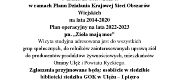 Na środku plakatu znajdują się logotypy: Unii Europejskiej (składający się z niebieskiego, prostokątnego tła, dwunastu pięcioramiennych, złotych gwiazdek tworzących koło), Gminnej Biblioteki Publicznej w Ułężu (składający się z rozłożonej książki, nad którą widnieje herb Gminy Ułęż, na który składa się półokrąg z czerwonym tłem i nieregularnym kształtem biało- żółtym w środku), Krajowej Sieci Obszarów Wiejskich (składający się z trzech liter „i” i odstających od niego półokrągłych linii w kilku kolorach), Programu Rozwoju Obszarów Wiejskich na lata 2014 do 2020 (składający się z okrągłej struktury, ośmiu gwiazdek, trzech czerwonych kłosów, budynku, który został zlokalizowany na zielonej trawie). Pod logotypami umieszczono informację o Europejskim Funduszu Rolnym na rzecz Rozwoju Obszarów Wiejskich: Europa inwestująca w obszary wiejskie” „Instytucja zarządzająca Programem Rozwoju Obszarów Wiejskich na lata 2014-2020 – Minister Rolnictwa i Rozwoju Wsi” „Operacja współfinansowana ze środków Unii Europejskiej w ramach Schematu II Pomocy Technicznej „Krajowa Sieć Obszarów Wiejskich” Programu Rozwoju Obszarów Wiejskich na lata 2014-2020. Plakat prezentuje ogłoszenie dotyczące bezpłatnego wyjazdu wyjazd na wizytę studyjną pn. „ZIOŁA MAJĄ MOC” w dniach 28-30.07.2023 r. w ramach Planu Działania Krajowej Sieci Obszarów Wiejskich na lata 2014-2020 Plan operacyjny na lata 2022-2023 pn. „Zioła mają moc” Wizyta studyjna adresowana jest do wszystkich grup społecznych, do rolników zainteresowanych uprawą ziół do producentów produktów żywnościowych, , mieszkańców Gminy Ułęż i Powiatu Ryckiego. Zgłoszenia przyjmowane będą: osobiście w siedzibie biblioteki siedziba GOK w Ułężu – I piętro Zapisy odbywać się będą według kolejności zgłoszeń do dnia 31.05.2023 r., liczba miejsc jest ograniczona. Zainteresowani zobowiązani są do wypełnienia i podpisania formularza zgłoszeniowego dostępnego w siedzibie GBP w Ułężu.