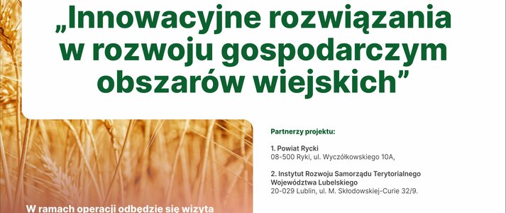 Plakat informuje o realizacji operacji pn. ,, Innowacyjne rozwiązania w rozwoju gospodarczym obszarów wiejskich”. W ramach operacji odbędzie się wizyta studyjna w terminie od 22.09 – 25.09.2022. Na górze plakatu znajdują się logotypy Unii Europejskiej, Krajowej Sieci Obszarów Wiejskich oraz Programu Rozwoju obszarów Wiejskich na lata 2014-2020 z głównym zdaniem/stopką o treści ,,Europejski Fundusz Rolny na rzecz Rozwoju Obszarów Wiejskich: Europa inwestująca w obszary wiejskie”. Instytucja Zarządzająca Programem Rozwoju Obszarów Wiejskich na lata 2014-2020 - Minister Rolnictwa i Rozwoju Wsi. Operacja współfinansowana ze środków Unii Europejskiej w ramach Schematu II Pomocy Technicznej „Krajowa Sieć Obszarów Wiejskich” Programu Rozwoju Obszarów Wiejskich na lata 2014–2020 Na plakacie znajduje się kolorowa grafika z kłosów zboża. Na dole plakatu znajduje się informacja o limicie miejsc w liczbie 40 uczestników, informacja o terminie zgłoszeń oraz logotypy Stowarzyszenia ,,Lepszej Przyszłości Ziemi Ryckiej’’, IRST, Powiatu Ryckiego. W środkowej części plakatu znajduje się treść zapisana w zdaniach informujących iż: Partner KSOW Stowarzyszenie Lokalna Grupa Działania ,,Lepsza Przyszłość Ziemi Ryckiej’’ wraz z partnerami: Powiatem Ryckim, Instytutem Rozwoju Samorządu Terytorialnego Województwa Lubelskiego realizuje operację pn. ,,Innowacyjne rozwiązania w rozwoju gospodarczym obszarów wiejskich”. W ramach operacji odbędzie się wizyta studyjna w terminie od 22.09 – 25.09.2022. Grupy docelowe: przedstawiciele samorządu terytorialnego, przedsiębiorcy prowadzący działalność w zakresie turystyki, przedstawiciele LGD, zainteresowani tematyką wyjazdu z zakresu tworzenia oferty turystycznej i produktu turystycznego, rolnicy poszukujący alternatywnego źródła dochodu, przedstawiciele organizacji pozarządowych.