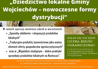 Plakat informuje o realizowanej przez Gminny Ośrodek Kultury w Wojciechowie operacji pod nazwą „Dziedzictwo lokalne Gminy Wojciechów – nowoczesne formy dystrybucji”. W lewym górnym rogu logo Gminnego Ośrodka Kultury w Wojciechowie oraz napis: Gminny Ośrodek Kultury w Wojciechowie zaprasza do udziału w projekcie. Zaproszenie kierowane jest do osób należących do Kół Gospodyń Wiejskich z terenu Gminy Wojciechów, członków organizacji pozarządowych działających na tym obszarze oraz osób wspierających rozwój przedsiębiorczości w tej gminie. Poniżej na tle przedstawiającym fragment Wieży Ariańskiej w Wojciechowie oraz słoneczniki, umieszczony został tytuł operacji, a następnie jej zakres z tekstem zachęcającym do udziału w realizowanych zadaniach: W ramach operacji weźmiesz udział w warsztatach: „Sposoby zdobienia i ekspozycji produktów lokalnych” „Tradycyjne produkty żywnościowe jako ważny element oferty gospodarstw agroturystycznych” oraz w „Wyjeździe studyjnym - dobre praktyki sprzedaży produktów lokalnych na Roztoczu”. Po prawej stronie na tle imitującym kamień napis: Zgłoś się już dziś!! Liczba miejsc ograniczona! tel. 81 517 72 10, 81 517 76 22 e-mail: gok@agroturystyka.pl lub osobiście w Wieży Ariańskiej w Wojciechowie. Poniżej na pomarańczowym tle napis: Warsztaty realizowane przez Gminny Ośrodek Kultury w Wojciechowie w ramach projektu pn. „Dziedzictwo lokalne Gminy Wojciechów – nowoczesne formy dystrybucji” oraz Operacja współfinansowana ze środków Unii Europejskiej w ramach Schematu II Pomocy Technicznej „Krajowa Sieć Obszarów Wiejskich” Program Rozwoju Obszarów Wiejskich na lata 2014-2020”. W części dolnej plakatu umieszczono napis logotypy od lewej strony: flaga Unii Europejskiej, Lubelskie Smakuj Życie; Krajowej Sieci Obszarów Wiejskich oraz Programu Rozwoju Obszarów Wiejskich na lata 2014-2020. Pod logotypami umieszczono napis „Europejski Fundusz Rolny na rzecz Rozwoju Obszarów Wiejskich: Europa inwestująca w obszary wiejskie”.