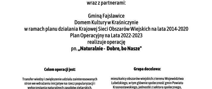 Plakat informuje o realizacji operacji pn. ,, Naturalnie - Dobre, bo Nasze” w ramach planu działania Krajowej Sieci Obszarów Wiejskich na lata 2014-2020 Plan Operacyjny na Lata 2022-2023. Na górze plakatu znajdują się logotypy Unii Europejskiej, Krajowej Sieci Obszarów Wiejskich oraz Programu Rozwoju obszarów Wiejskich na lata 2014-2020 z głównym zdaniem/stopką o treści ,,Europejski Fundusz Rolny na rzecz Rozwoju Obszarów Wiejskich: Europa inwestująca w obszary wiejskie”. Na dole plakatu znajduje się kolorowa grafika z kwiatów polnych, maków i bławatów, oraz owoców jarzębiny. W środkowej części plakatu znajduje się treść zapisana w zdaniach informujących iż: Partner KSOW Gminny Ośrodek Kultury w Fajsławicach wraz z partnerami: Gminą Fajsławice, Domem Kultury w Kraśniczynie realizuje operację pn. ,, Naturalnie - Dobre, bo Nasze” w ramach planu działania Krajowej Sieci Obszarów Wiejskich na lata 2014-2020 Plan Operacyjny na Lata 2022-2023. Celem operacji jest: Transfer wiedzy i zwiększenie udziału zainteresowanych stron we wdrażaniu inicjatyw na rzecz popularyzacji i wykorzystania naturalnych zasobów zielarskich, wspierających rozwój gospodarczy obszarów wiejskich. Grupa docelowa: mieszkańcy obszarów wiejskich z terenu Województwa Lubelskiego, w tym głównie społeczność gmin Powiatu Krasnostawskiego, jednostki z sektora społecznego, gospodarczego i publicznego realizujące inicjatywy na rzecz zrównoważonego rozwoju obszarów wiejskich.