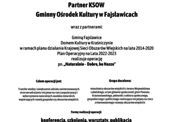 Plakat informuje o realizacji operacji pn. ,, Naturalnie - Dobre, bo Nasze” w ramach planu działania Krajowej Sieci Obszarów Wiejskich na lata 2014-2020 Plan Operacyjny na Lata 2022-2023. Na górze plakatu znajdują się logotypy Unii Europejskiej, Krajowej Sieci Obszarów Wiejskich oraz Programu Rozwoju obszarów Wiejskich na lata 2014-2020 z głównym zdaniem/stopką o treści ,,Europejski Fundusz Rolny na rzecz Rozwoju Obszarów Wiejskich: Europa inwestująca w obszary wiejskie”. Na dole plakatu znajduje się kolorowa grafika z kwiatów polnych, maków i bławatów, oraz owoców jarzębiny. W środkowej części plakatu znajduje się treść zapisana w zdaniach informujących iż: Partner KSOW Gminny Ośrodek Kultury w Fajsławicach wraz z partnerami: Gminą Fajsławice, Domem Kultury w Kraśniczynie realizuje operację pn. ,, Naturalnie - Dobre, bo Nasze” w ramach planu działania Krajowej Sieci Obszarów Wiejskich na lata 2014-2020 Plan Operacyjny na Lata 2022-2023. Celem operacji jest: Transfer wiedzy i zwiększenie udziału zainteresowanych stron we wdrażaniu inicjatyw na rzecz popularyzacji i wykorzystania naturalnych zasobów zielarskich, wspierających rozwój gospodarczy obszarów wiejskich. Grupa docelowa: mieszkańcy obszarów wiejskich z terenu Województwa Lubelskiego, w tym głównie społeczność gmin Powiatu Krasnostawskiego, jednostki z sektora społecznego, gospodarczego i publicznego realizujące inicjatywy na rzecz zrównoważonego rozwoju obszarów wiejskich.