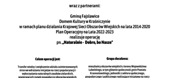 Plakat informuje o realizacji operacji pn. ,, Naturalnie - Dobre, bo Nasze” w ramach planu działania Krajowej Sieci Obszarów Wiejskich na lata 2014-2020 Plan Operacyjny na Lata 2022-2023. Na górze plakatu znajdują się logotypy Unii Europejskiej, Krajowej Sieci Obszarów Wiejskich oraz Programu Rozwoju obszarów Wiejskich na lata 2014-2020 z głównym zdaniem/stopką o treści ,,Europejski Fundusz Rolny na rzecz Rozwoju Obszarów Wiejskich: Europa inwestująca w obszary wiejskie”. Na dole plakatu znajduje się kolorowa grafika z kwiatów polnych, maków i bławatów, oraz owoców jarzębiny. W środkowej części plakatu znajduje się treść zapisana w zdaniach informujących iż: Partner KSOW Gminny Ośrodek Kultury w Fajsławicach wraz z partnerami: Gminą Fajsławice, Domem Kultury w Kraśniczynie realizuje operację pn. ,, Naturalnie - Dobre, bo Nasze” w ramach planu działania Krajowej Sieci Obszarów Wiejskich na lata 2014-2020 Plan Operacyjny na Lata 2022-2023. Celem operacji jest: Transfer wiedzy i zwiększenie udziału zainteresowanych stron we wdrażaniu inicjatyw na rzecz popularyzacji i wykorzystania naturalnych zasobów zielarskich, wspierających rozwój gospodarczy obszarów wiejskich. Grupa docelowa: mieszkańcy obszarów wiejskich z terenu Województwa Lubelskiego, w tym głównie społeczność gmin Powiatu Krasnostawskiego, jednostki z sektora społecznego, gospodarczego i publicznego realizujące inicjatywy na rzecz zrównoważonego rozwoju obszarów wiejskich.