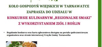 Informacja o konkursie kulinarnym Na górze plakatu logotypy: flaga Unii Europejskiej, Lubelskie Smakuj Życie, Krajowa Sieć Obszarów Wiejskich oraz Programu Rozwoju Obszarów Wiejskich na lata 2014-2020. Poniżej napis „Europejski Fundusz Rolny na rzecz Rozwoju Obszarów Wiejskich: Europa Inwestująca w obszary wiejskie”. Poniżej grafika przedstawiająca wiązki ziół zawieszone na sznurku. W Centrum plakatu znajduję się informacja, że Koło Gospodyń Wiejskich w Tarnawatce zaprasza do udziału w konkursie kulinarnym „Regionalne Smaki” z wykorzystaniem ziół i roślin. Niżej informacja o tym że regulamin konkursu oraz karta zgłoszeniowa dostępne są na portalu społecznościowym organizatora oraz na stronie internetowej Urzędu Gminy Tarnawatka. Na dole trzy grafiki przedstawiające zioła oraz potrawy z ziołami. Tło plakatu jest białe, lewa krawędzi dolna krawędź wykończona zielonym pasem o grubości 0,5 cm.