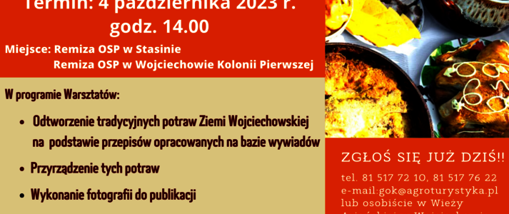 Plakat informuje o realizowanej przez Gminny Ośrodek Kultury w Wojciechowie operacji pod nazwą „Potencjał kulinarny Gminy Wojciechów – budowanie marki Ziemi Wojciechowskiej na bazie produktów tradycyjnych”. W lewym górnym rogu logo Gminnego Ośrodka Kultury w Wojciechowie oraz napis: Gminny Ośrodek Kultury w Wojciechowie zaprasza do udziału w projekcie. Jeżeli należysz do KGW na terenie Gminy Wojciechów lub jesteś członkiem organizacji pozarządowej z tego terenu! Jeżeli wspierasz rozwój przedsiębiorczości w naszej gminie! zapraszamy cię na: Poniżej na brązowym tle napis „Warsztaty kuchni regionalnej”, następnie na pomarańczowym: Termin: 4 października 2023 r. godz. 14.00 Miejsce: Remiza OSP w Stasinie, Remiza OSP w Wojciechowie Kolonii Pierwszej. Pod nim, na jasnym tle: „W programie Warsztatów: Odtworzenie tradycyjnych potraw Ziemi Wojciechowskiej na podstawie przepisów opracowanych na bazie wywiadów, Przyrządzenie tych potraw, Wykonanie fotografii do publikacji. Po prawej stronie zdjęcie przedstawiające potrawy tradycyjne, a poniżej na pomarańczowym tle biały napis: Zgłoś się już dziś!! tel. 81 517 72 10, 81 517 76 22 e-mail: gok@agroturystyka.pl lub osobiście w Wieży Ariańskiej w Wojciechowie. Poniżej na bordowym pasku napis: Projekt pn. „Potencjał kulinarny Gminy Wojciechów - budowanie marki Ziemi Wojciechowskiej na bazie produktów tradycyjnych” realizowany przez Gminny Ośrodek Kultury w Wojciechowie oraz Operacja współfinansowana ze środków Unii Europejskiej w ramach Schematu II Pomocy Technicznej „Krajowa Sieć Obszarów Wiejskich” Program Rozwoju Obszarów Wiejskich na lata 2014-2020”. W części dolnej plakatu umieszczono logotypy od lewej strony: flaga Unii Europejskiej, Lubelskie Smakuj Życie; Krajowej Sieci Obszarów Wiejskich oraz Programu Rozwoju Obszarów Wiejskich na lata 2014-2020. Pod logotypami umieszczono napis „Europejski Fundusz Rolny na rzecz Rozwoju Obszarów Wiejskich: Europa inwestująca w obszary wiejskie”.