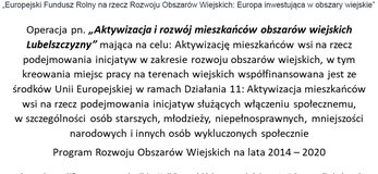 Na górze plakatu znajdują się logotypy Unii Europejskiej, Krajowej Sieci Obszarów Wiejskich oraz Programu Rozwoju obszarów Wiejskich na lata 2014-2020. Pod logotypami znajduje się napis o treści ,,Europejski Fundusz Rolny na rzecz Rozwoju Obszarów Wiejskich: Europa inwestująca w obszary wiejskie poniżej treść: Operacja pn. „Aktywizacja i rozwój mieszkańców obszarów wiejskich Lubelszczyzny” mająca na celu: Aktywizację mieszkańców wsi na rzecz podejmowania inicjatyw w zakresie rozwoju obszarów wiejskich, w tym kreowania miejsc pracy na terenach wiejskich współfinansowana jest ze środków Unii Europejskiej w ramach Działania 11: Aktywizacja mieszkańców wsi na rzecz podejmowania inicjatyw służących włączeniu społecznemu, w szczególności osób starszych, młodzieży, niepełnosprawnych, mniejszości narodowych i innych osób wykluczonych społecznie Program Rozwoju Obszarów Wiejskich na lata 2014 – 2020. Pod treścią znajduje się napis: Operacja współfinansowana ze środków Unii Europejskiej w ramach Schematu II Pomocy Technicznej „Krajowa Sieć Obszarów Wiejskich” Programu Rozwoju Obszarów Wiejskich na lata 2014-2020 Instytucja Zarządzająca Programem Rozwoju Obszarów Wiejskich na lata 2014-2020 – Minister Rolnictwa i Rozwoju Wsi.