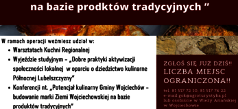 Plakat informuje o realizowanej przez Gminny Ośrodek Kultury w Wojciechowie operacji pod nazwą „Potencjał kulinarny Gminy Wojciechów - budowanie marki Ziemi Wojciechowskiej na bazie produktów tradycyjnych” W lewym górnym rogu logo Gminnego Ośrodka Kultury w Wojciechowie oraz napis: Gminny Ośrodek Kultury w Wojciechowie zaprasza do udziału w projekcie. Zaproszenie kierowane jest do osób należących do Kół Gospodyń Wiejskich z terenu Gminy Wojciechów, członków organizacji pozarządowych działających na tym obszarze oraz osób wspierających rozwój przedsiębiorczości w tej gminie. Poniżej na tle przedstawiającym tradycyjne potrawy, umieszczony został tytuł operacji, a następnie jej zakres z tekstem zachęcającym do udziału w realizowanych zadaniach: W ramach operacji weźmiesz udział w • Warsztatach Kuchni Regionalnej • Wyjeździe studyjnym - „Dobre praktyki aktywizacji społeczności lokalnej w oparciu o dziedzictwo kulinarne Północnej Lubelszczyzny” • Konferencji nt. „Potencjał kulinarny Gminy Wojciechów - budowanie marki Ziemi Wojciechowskiej na bazie produktów tradycyjnych” Po prawej stronie na tle przedstawiającym kamienie ciemnoczerwony pasek z napisem: Zgłoś się już dziś!! Liczba miejsc ograniczona! tel. 81 517 72 10, 81 517 76 22 e-mail: gok@agroturystyka.pl lub osobiście w Wieży Ariańskiej w Wojciechowie. Poniżej na szarozielonym tle napis: Projekt pn. „Potencjał kulinarny Gminy Wojciechów - budowanie marki Ziemi Wojciechowskiej na bazie produktów tradycyjnych” realizowany przez Gminny Ośrodek Kultury w Wojciechowie oraz Operacja współfinansowana ze środków Unii Europejskiej w ramach Schematu II Pomocy Technicznej „Krajowa Sieć Obszarów Wiejskich” Program Rozwoju Obszarów Wiejskich na lata 2014-2020”. W części dolnej plakatu umieszczono logotypy od lewej strony: flaga Unii Europejskiej, Lubelskie Smakuj Życie; Krajowej Sieci Obszarów Wiejskich oraz Programu Rozwoju Obszarów Wiejskich na lata 2014-2020. Pod logotypami umieszczono napis „Europejski Fundusz Rolny na rzecz Rozwoju Obszarów Wiejskich: Europa inwestująca w obszary wiejskie”.