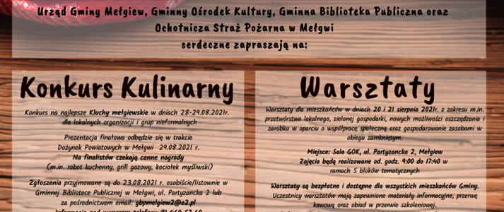 Graficznie plakat przedstawia drewnianą łychę na tle kraciastego, biało czerwonego obrusa z częścią drewnianego stołu oraz dużym napisem Kluchy Mełgiewskie 2021 Treść plakatu w pierwszym wersie: Urząd Gminy Mełgiew, Gminny Ośrodek Kultura, Gminna Biblioteka Publiczna oraz Ochotnicza Straż Pożarna w Mełgwi serdeczne zapraszają na: Tekst umieszczony w 2 kolumnach Pierwsza kolumna: Konkurs na najlepsze Kluchy mełgiewskie w dniach 28-29.08.2021 r. dla lokalnych organizacji i grup nieformalnych. Prezentacja finałowa odbędzie się w trakcie dożynek powiatowych w Mełgwi (29.08.2021 r.). Na finalistów czekają cenne nagrody (m.in. robot kuchenny, grill gazowy, kociołek myśliwski) Zgłoszenia przyjmowane są do 23.08.2021 r. osobiście/listownie w Gminnej Bibliotece Publicznej w Mełgwi, ul. Partyzancka 2 lub za pośrednictwem email: gbpmelgiew2@o2.pl lub gok.melgiew@wp.pl Druga kolumna: Warsztaty dla mieszkańców w dniach 20 i 21 sierpnia 2021 r. z zakresu m.in. przetwórstwa lokalnego, zielonej gospodarki, nowych możliwości oszczędzania i zarobku w oparciu o współpracę społeczną i gospodarowanie zasobami w obiegu zamkniętym. Miejsce: Sala GOK, ul. Partyzancka 2, Mełgiew Zajęcia będą realizowane od. godz. 9:00 do 17:40 w ramach 5 bloków tematycznych. Warsztaty są bezpłatne i dostępne dla wszystkich mieszkańców Gminy. Uczestnicy warsztatów mają zapewnione materiały informacyjne, przerwę kawową oraz obiad w przerwie szkoleniowej. Pod kolumnami zamieszczono informację: Szczegóły na stronie www.melgiew.pl w zakładce „Fundusze Europejskie” / „Kluchy Mełgiewskie – przez tradycję do aktywności i przedsiębiorczości” oraz pod numerami telefonu: 81 460 57 50 lub 81 460 57 60 Na dole plakaty na białym tle zamieszczono flagę Unii Europejskiej logotyp Krajowej Sieci Obszarów Wiejskich oraz logotyp Programu Rozwoju Obszarów Wiejskich na lata 2014-2020 wraz z hasłem Europejski Fundusz Rolny na rzecz Rozwoju Obszarów Wiejskich: Europa inwestująca w obszary wiejskiej