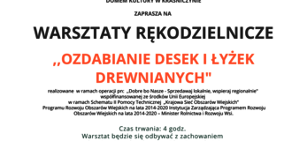 Plakat informuje o warsztacie rękodzielniczym ,,Ozdabianie desek i łyżek drewnianych” organizowanym przez Gminny Ośrodek Kultury w Fajsławicach wraz z partnerami: Gminą Fajsławice, Gminnym Stowarzyszeniem Aktywnych Kobiet w Fajsławicach, Domem Kultury w Kraśniczynie, który odbędzie się 15.10.2021r. w godz. 15.00 do 19.00 w Centrum Promocji Produktu Lokalnego w Boniewie, Boniewo 43. Na górze plakatu znajdują się logotypy Unii Europejskiej, Krajowej Sieci Obszarów Wiejskich oraz Programu Rozwoju obszarów Wiejskich na lata 2014-2020 z głównym zdaniem/stopką o treści ,,Europejski Fundusz Rolny na rzecz Rozwoju Obszarów Wiejskich: Europa inwestująca w obszary wiejskie”. Na dole plakatu znajduje się kolorowa grafika z kwiatów polnych, maków i bławatów, oraz owoców jarzębiny. W środkowej części plakatu znajduje się treść zapisana w zdaniach informujących iż: do udziału w dniu 13 października 2021 r w godzinach 15.00-19.00 zapraszamy osoby z terenów wiejskich Województwa Lubelskiego na warsztaty rękodzielnicze ,,Ozdabianie desek i łyżek drewnianych” do Centrum Promocji Produktu Lokalnego w Boniewie, Boniewo 43. W trakcie warsztatu uczestnicy wykonają własnoręcznie pracę – ozdobioną deskę drewnianą i łyżkę pod nadzorem instruktora - osoby prowadzącej. Ilość uczestników max. 1o osób. Zgłoszenia i Informacja pod nr. tel. +48 724 191 560; +48 579 470 765.