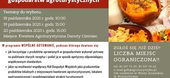 Plakat informuje o organizowanych przez Gminny Ośrodek Kultury w Wojciechowie warsztatach kulinarnych „Tradycyjne produkty żywnościowe jako ważny element gospodarstw agroturystycznych” w ramach projektu „Dziedzictwo lokalne Gminy Wojciechów – nowoczesne formy dystrybucji”. W lewym górnym rogu logo Gminnego Ośrodka Kultury w Wojciechowie oraz napis: Gminny Ośrodek Kultury w Wojciechowie zaprasza do udziału w warsztatach kulinarnych. Zaproszenie kierowane jest do osób należących do Kół Gospodyń Wiejskich z terenu Gminy Wojciechów, członków organizacji pozarządowych działających na tym obszarze oraz osób wspierających rozwój przedsiębiorczości w tej gminie. Poniżej na tle ciemnoczerwonym tle, umieszczony został tytuł warsztatów, a następnie ich terminy do wyboru: 18 października 2021 r. godz.10.00, 19 października 2021 r. godz. 15.00, 20 października 2021 r. godz. 15.00. Miejsce: Kwatera Agroturystyczna Danuty Czerniec. Poniżej zakres warsztatów z tekstem zachęcającym do udziału: W programie wspólne gotowanie, podczas którego dowiesz się: jak korzystając z produktów uprawianych w gospodarstwie wykonać potrawę na podstawie starych receptur i podać ją w sposób apetyczny odpowiadający współczesnym standardom; Jakie są możliwości współpracy Kół Gospodyń Wiejskich jako producentów produktów lokalnych z miejscowymi kwaterami agroturystycznymi, lokalami gastronomicznymi i przedstawicielami atrakcji turystycznych. Po prawej stronie zdjęcie stołu zastawionego potrawami tradycyjnymi, a pod zdjęciem na zielonym tle napis: Zgłoś się już dziś!! Liczba miejsc ograniczona! tel. 81 517 72 10, 81 517 76 22 e-mail: gok@agroturystyka.pl lub osobiście w Wieży Ariańskiej w Wojciechowie. Poniżej na pomarańczowym tle napis: Operacja realizowana przez Gminny Ośrodek Kultury w Wojciechowie w ramach projektu pn. „Dziedzictwo lokalne Gminy Wojciechów – nowoczesne formy dystrybucji” oraz Operacja współfinansowana ze środków Unii Europejskiej w ramach Schematu II Pomocy Technicznej „Krajowa Sieć Obszarów Wiejskich” Program Rozwoju Obszarów Wiejskich na lata 2014-2020”. W części dolnej plakatu umieszczono logotypy od lewej strony: flaga Unii Europejskiej, Lubelskie Smakuj Życie; Krajowej Sieci Obszarów Wiejskich oraz Programu Rozwoju Obszarów Wiejskich na lata 2014-2020. Pod logotypami umieszczono napis „Europejski Fundusz Rolny na rzecz Rozwoju Obszarów Wiejskich: Europa inwestująca w obszary wiejskie”.